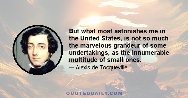 But what most astonishes me in the United States, is not so much the marvelous grandeur of some undertakings, as the innumerable multitude of small ones.