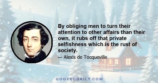 By obliging men to turn their attention to other affairs than their own, it rubs off that private selfishness which is the rust of society.