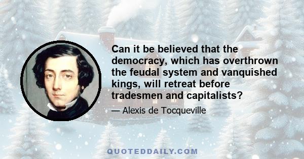 Can it be believed that the democracy, which has overthrown the feudal system and vanquished kings, will retreat before tradesmen and capitalists?