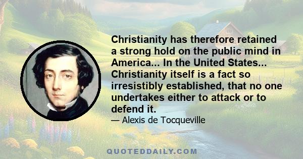 Christianity has therefore retained a strong hold on the public mind in America... In the United States... Christianity itself is a fact so irresistibly established, that no one undertakes either to attack or to defend