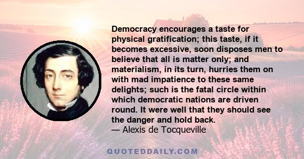 Democracy encourages a taste for physical gratification; this taste, if it becomes excessive, soon disposes men to believe that all is matter only; and materialism, in its turn, hurries them on with mad impatience to