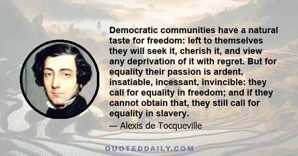 Democratic communities have a natural taste for freedom: left to themselves they will seek it, cherish it, and view any deprivation of it with regret. But for equality their passion is ardent, insatiable, incessant,