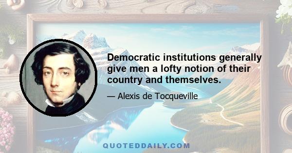 Democratic institutions generally give men a lofty notion of their country and themselves.