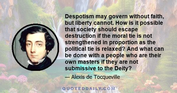 Despotism may govern without faith, but liberty cannot. How is it possible that society should escape destruction if the moral tie is not strengthened in proportion as the political tie is relaxed? And what can be done