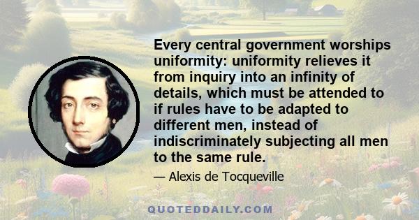 Every central government worships uniformity: uniformity relieves it from inquiry into an infinity of details, which must be attended to if rules have to be adapted to different men, instead of indiscriminately