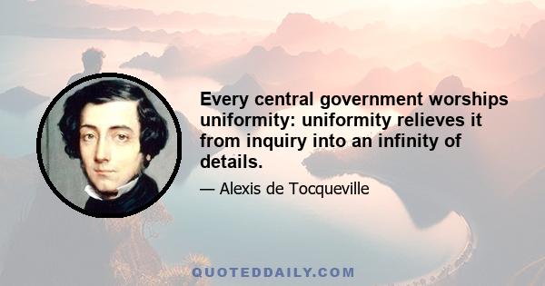 Every central government worships uniformity: uniformity relieves it from inquiry into an infinity of details.