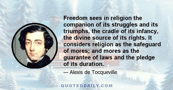 Freedom sees in religion the companion of its struggles and its triumphs, the cradle of its infancy, the divine source of its rights. It considers religion as the safeguard of mores; and mores as the guarantee of laws