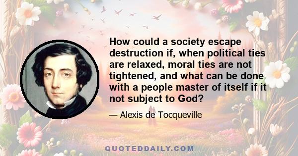 How could a society escape destruction if, when political ties are relaxed, moral ties are not tightened, and what can be done with a people master of itself if it not subject to God?