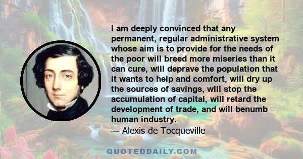 I am deeply convinced that any permanent, regular administrative system whose aim is to provide for the needs of the poor will breed more miseries than it can cure, will deprave the population that it wants to help and