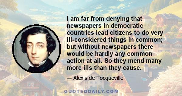 I am far from denying that newspapers in democratic countries lead citizens to do very ill-considered things in common; but without newspapers there would be hardly any common action at all. So they mend many more ills