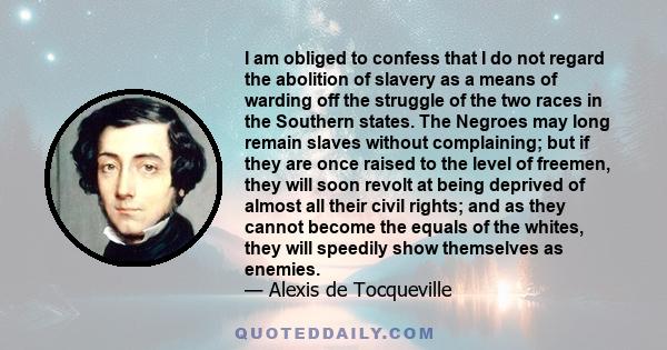 I am obliged to confess that I do not regard the abolition of slavery as a means of warding off the struggle of the two races in the Southern states. The Negroes may long remain slaves without complaining; but if they