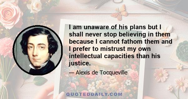 I am unaware of his plans but I shall never stop believing in them because I cannot fathom them and I prefer to mistrust my own intellectual capacities than his justice.