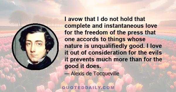 I avow that I do not hold that complete and instantaneous love for the freedom of the press that one accords to things whose nature is unqualifiedly good. I love it out of consideration for the evils it prevents much