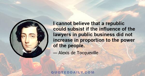 I cannot believe that a republic could subsist if the influence of the lawyers in public business did not increase in proportion to the power of the people.