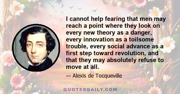 I cannot help fearing that men may reach a point where they look on every new theory as a danger, every innovation as a toilsome trouble, every social advance as a first step toward revolution, and that they may