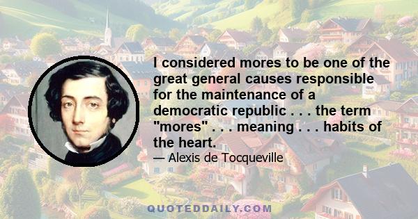 I considered mores to be one of the great general causes responsible for the maintenance of a democratic republic . . . the term mores . . . meaning . . . habits of the heart.