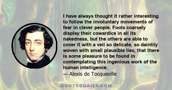 I have always thought it rather interesting to follow the involuntary movements of fear in clever people. Fools coarsely display their cowardice in all its nakedness, but the others are able to cover it with a veil so