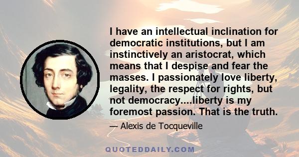 I have an intellectual inclination for democratic institutions, but I am instinctively an aristocrat, which means that I despise and fear the masses. I passionately love liberty, legality, the respect for rights, but