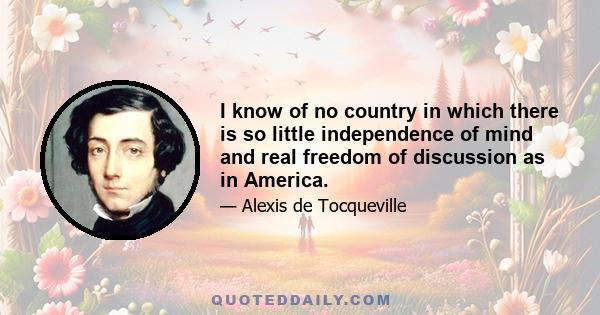 I know of no country in which there is so little independence of mind and real freedom of discussion as in America.