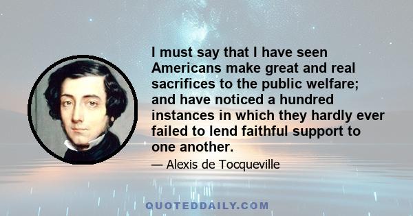 I must say that I have seen Americans make great and real sacrifices to the public welfare; and have noticed a hundred instances in which they hardly ever failed to lend faithful support to one another.