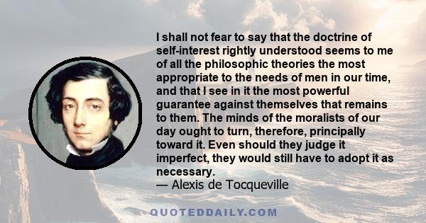 I shall not fear to say that the doctrine of self-interest rightly understood seems to me of all the philosophic theories the most appropriate to the needs of men in our time, and that I see in it the most powerful