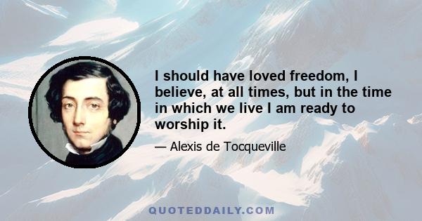 I should have loved freedom, I believe, at all times, but in the time in which we live I am ready to worship it.