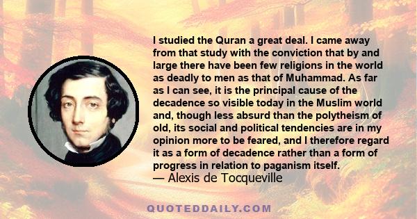 I studied the Quran a great deal. I came away from that study with the conviction that by and large there have been few religions in the world as deadly to men as that of Muhammad. As far as I can see, it is the