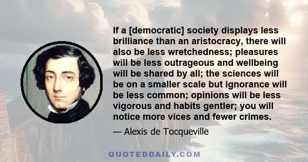 If a [democratic] society displays less brilliance than an aristocracy, there will also be less wretchedness; pleasures will be less outrageous and wellbeing will be shared by all; the sciences will be on a smaller