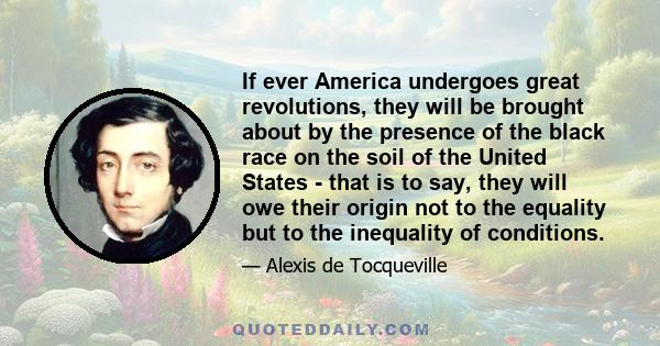 If ever America undergoes great revolutions, they will be brought about by the presence of the black race on the soil of the United States - that is to say, they will owe their origin not to the equality but to the