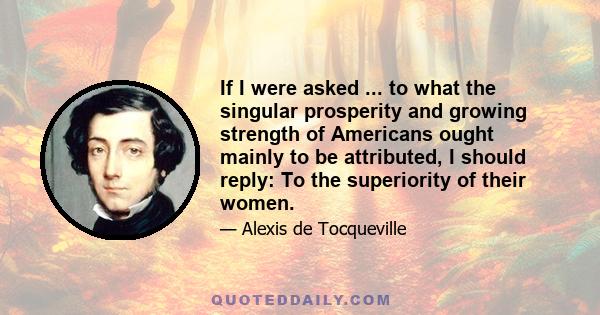 If I were asked ... to what the singular prosperity and growing strength of Americans ought mainly to be attributed, I should reply: To the superiority of their women.