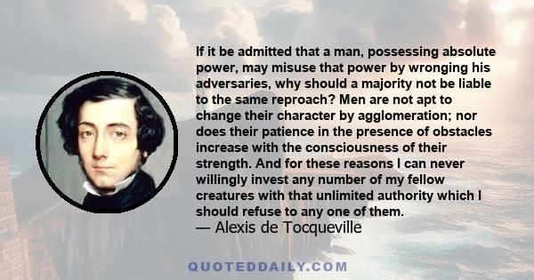 If it be admitted that a man, possessing absolute power, may misuse that power by wronging his adversaries, why should a majority not be liable to the same reproach? Men are not apt to change their character by