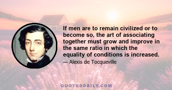 If men are to remain civilized or to become so, the art of associating together must grow and improve in the same ratio in which the equality of conditions is increased.