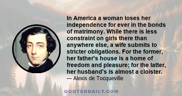 In America a woman loses her independence for ever in the bonds of matrimony. While there is less constraint on girls there than anywhere else, a wife submits to stricter obligations. For the former, her father's house