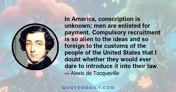 In America, conscription is unknown; men are enlisted for payment. Compulsory recruitment is so alien to the ideas and so foreign to the customs of the people of the United States that I doubt whether they would ever