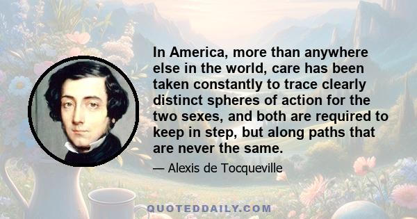 In America, more than anywhere else in the world, care has been taken constantly to trace clearly distinct spheres of action for the two sexes, and both are required to keep in step, but along paths that are never the