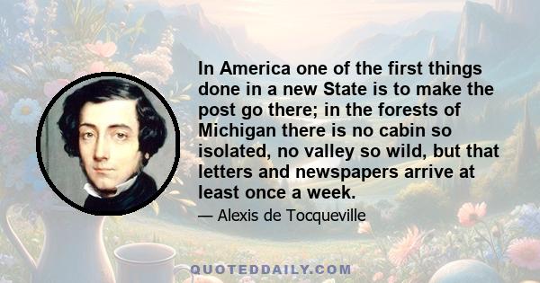 In America one of the first things done in a new State is to make the post go there; in the forests of Michigan there is no cabin so isolated, no valley so wild, but that letters and newspapers arrive at least once a