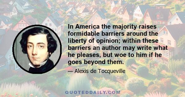 In America the majority raises formidable barriers around the liberty of opinion; within these barriers an author may write what he pleases, but woe to him if he goes beyond them.