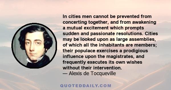 In cities men cannot be prevented from concerting together, and from awakening a mutual excitement which prompts sudden and passionate resolutions. Cities may be looked upon as large assemblies, of which all the