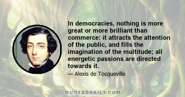 In democracies, nothing is more great or more brilliant than commerce: it attracts the attention of the public, and fills the imagination of the multitude; all energetic passions are directed towards it.