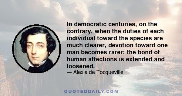 In democratic centuries, on the contrary, when the duties of each individual toward the species are much clearer, devotion toward one man becomes rarer: the bond of human affections is extended and loosened.