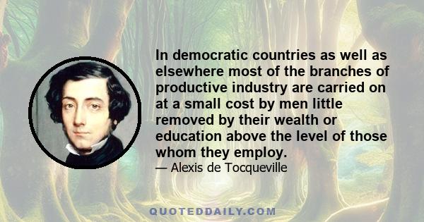 In democratic countries as well as elsewhere most of the branches of productive industry are carried on at a small cost by men little removed by their wealth or education above the level of those whom they employ.