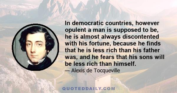 In democratic countries, however opulent a man is supposed to be, he is almost always discontented with his fortune, because he finds that he is less rich than his father was, and he fears that his sons will be less