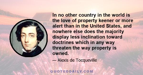 In no other country in the world is the love of property keener or more alert than in the United States, and nowhere else does the majority display less inclination toward doctrines which in any way threaten the way