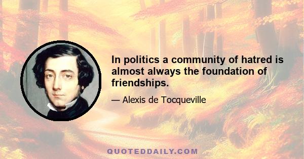 In politics a community of hatred is almost always the foundation of friendships.