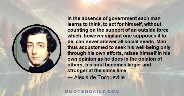 In the absence of government each man learns to think, to act for himself, without counting on the support of an outside force which, however vigilant one supposes it to be, can never answer all social needs. Man, thus