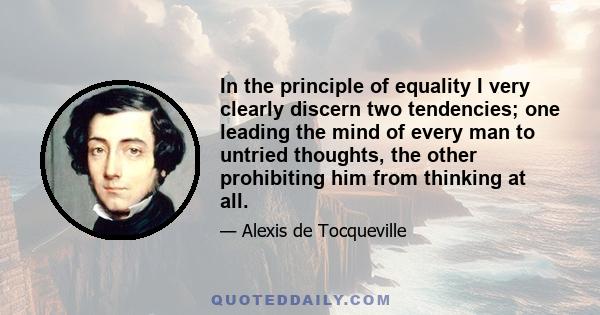 In the principle of equality I very clearly discern two tendencies; one leading the mind of every man to untried thoughts, the other prohibiting him from thinking at all.