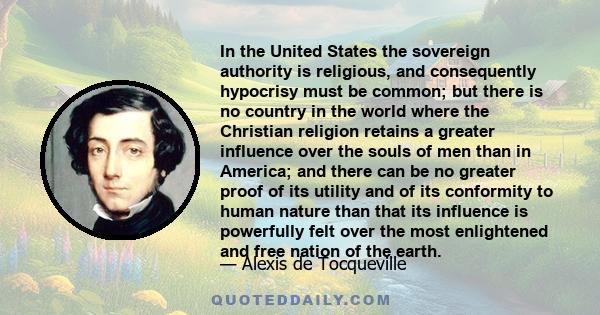 In the United States the sovereign authority is religious, and consequently hypocrisy must be common; but there is no country in the world where the Christian religion retains a greater influence over the souls of men