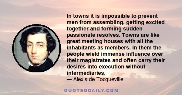 In towns it is impossible to prevent men from assembling, getting excited together and forming sudden passionate resolves. Towns are like great meeting houses with all the inhabitants as members. In them the people