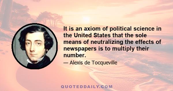 It is an axiom of political science in the United States that the sole means of neutralizing the effects of newspapers is to multiply their number.