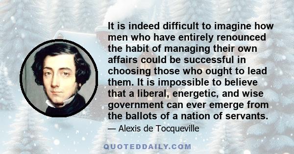 It is indeed difficult to imagine how men who have entirely renounced the habit of managing their own affairs could be successful in choosing those who ought to lead them. It is impossible to believe that a liberal,